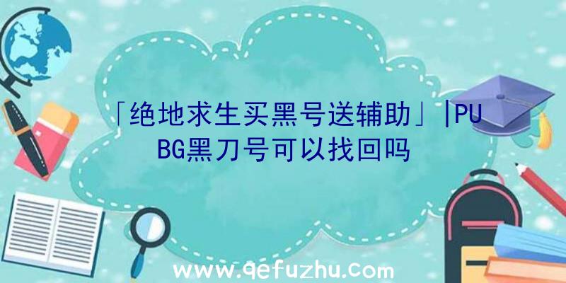 「绝地求生买黑号送辅助」|PUBG黑刀号可以找回吗